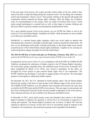 9
In the next stage of the process, the country provides written replies to the List, which is then
used as the basis to begin the dialog during the in-person review. For the dialog, the Committee
solicits and incorporates “shadow reports” from groups working on the ground with people and
communities directly impacted by human rights violations. After the dialog, the Committee
issues its recommendations to the country; these are called Concluding Observations. Social
justice groups' participation is essential here as well, as they begin or continue lobbying and
advocacy efforts to get these and past recommendations implemented at home.
For a more detailed account of the review process, see our ICCPR Fact Sheet as well as the
Centre for Civil and Political Rights ‘Guidelines for NGOs.’ Both documents are also available
in our Resources and Media section.
#HouRs365 is a national human rights campaign, which uses social media on national and
international days of action to shed light on human rights violations around the United States. All
year, we are dominating social media, tweeting and posting, on the human rights issues around
us and the power of the United Nations human rights mechanisms. Together we are weaving our
work toward justice, dignity and rights for all in the United States.
The 2014 ICCPR Day of Action took place on Wednesday, February 26th, 2014 Stay tuned
and join the ICCPR listserv for ways to get involved in future ICCPR reviews of the US.
In preparation for the review of the U.S. on its compliance with the ICCPR, the USHRN ICCPR
Taskforce coordinated the submission of shadow reports to the UN Human Rights Committee.
All social justice groups, especially those who submitted issues for the review in October 2013
(then rescheduled for March 13-14, 2014), were invited to participate. In this effort, we
leveraged the review process to gain concrete human rights wins in our communities. The
ICCPR Taskforce has developed a work plan to engage groups in the process. We encouraged
groups to work together to submit joint shadow reports.
On December 30, 2011, the U.S. submitted its fourth periodic report. The US Human Rights
Network has created a task force to assist groups in the different stages of the review process.
The USHRN ICCPR Taskforce is an all-volunteer team of people well-versed in the issue areas
covered by the ICCPR treaty and the ICCPR review process. They are eager to assist groups, and
have been working hard to provide all the resources needed to participate in the review process.
These materials and more are also available in our Resources and Media section.
In December of 2012, social justice groups wrote and submitted short reports to the Human
Rights Committee to influence the questions it will ask the U.S. Government to respond to in
writing and in-person. The Human Rights Committee met in Geneva in March 2013 and has
released its official List of Issues. In June 2013, the U.S. Government issued its response to the
Committee’s list of questions, and social justice groups in turn responded with alternative
 