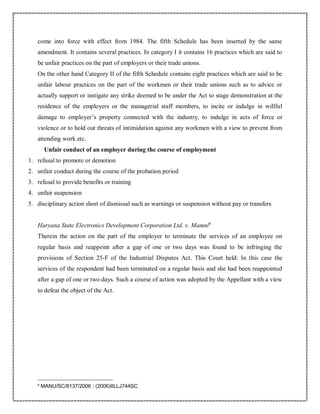 come into force with effect from 1984. The fifth Schedule has been inserted by the same
amendment. It contains several practices. In category I it contains 16 practices which are said to
be unfair practices on the part of employers or their trade unions.
On the other hand Category II of the fifth Schedule contains eight practices which are said to be
unfair labour practices on the part of the workmen or their trade unions such as to advice or
actually support or instigate any strike deemed to be under the Act to stage demonstration at the
residence of the employers or the managerial staff members, to incite or indulge in willful
damage to employer’s property connected with the industry, to indulge in acts of force or
violence or to hold out threats of intimidation against any workmen with a view to prevent from
attending work etc.
Unfair conduct of an employer during the course of employment
1. refusal to promote or demotion
2. unfair conduct during the course of the probation period
3. refusal to provide benefits or training
4. unfair suspension
5. disciplinary action short of dismissal such as warnings or suspension without pay or transfers
Haryana State Electronics Development Corporation Ltd. v. Mamni6
Therein the action on the part of the employer to terminate the services of an employee on
regular basis and reappoint after a gap of one or two days was found to be infringing the
provisions of Section 25-F of the Industrial Disputes Act. This Court held: In this case the
services of the respondent had been terminated on a regular basis and she had been reappointed
after a gap of one or two days. Such a course of action was adopted by the Appellant with a view
to defeat the object of the Act.
6
MANU/SC/8137/2006 : (2006)IILLJ744SC
 