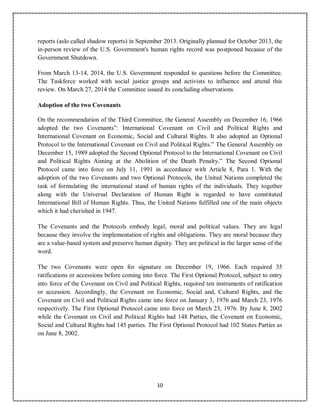 10
reports (aslo called shadow reports) in September 2013. Originally planned for October 2013, the
in-person review of the U.S. Government's human rights record was postponed because of the
Government Shutdown.
From March 13-14, 2014, the U.S. Government responded to questions before the Committee.
The Taskforce worked with social justice groups and activists to influence and attend this
review. On March 27, 2014 the Committee issued its concluding observations.
Adoption of the two Covenants
On the recommendation of the Third Committee, the General Assembly on December 16, 1966
adopted the two Covenants”: International Covenant on Civil and Political Rights and
International Covenant on Economic, Social and Cultural Rights. It also adopted an Optional
Protocol to the International Covenant on Civil and Political Rights.” The General Assembly on
December 15, 1989 adopted the Second Optional Protocol to the International Covenant on Civil
and Political Rights Aiming at the Abolition of the Death Penalty.” The Second Optional
Protocol came into force on July 11, 1991 in accordance with Article 8, Para 1. With the
adoption of the two Covenants and two Optional Protocols, the United Nations completed the
task of formulating the international stand of human rights of the individuals. They together
along with the Universal Declaration of Human Right is regarded to have constituted
International Bill of Human Rights. Thus, the United Nations fulfilled one of the main objects
which it had cherished in 1947.
The Covenants and the Protocols embody legal, moral and political values. They are legal
because they involve the implementation of rights and obligations. They are moral because they
are a value-based system and preserve human dignity. They are political in the larger sense of the
word.
The two Covenants were open for signature on December 19, 1966. Each required 35
ratifications or accessions before coming into force. The First Optional Protocol, subject to entry
into force of the Covenant on Civil and Political Rights, required ten instruments of ratification
or accession. Accordingly, the Covenant on Economic, Social and, Cultural Rights, and the
Covenant on Civil and Political Rights came into force on January 3, 1976 and March 23, 1976
respectively. The First Optional Protocol came into force on March 23, 1976. By June 8, 2002
while the Covenant on Civil and Political Rights had 148 Parties, the Covenant on Economic,
Social and Cultural Rights had 145 parties. The First Optional Protocol had 102 States Parties as
on June 8, 2002.
 