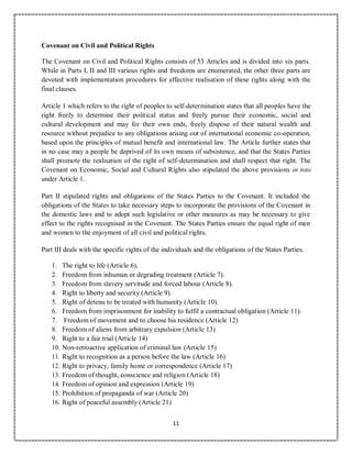 11
Covenant on Civil and Political Rights
The Covenant on Civil and Political Rights consists of 53 Articles and is divided into six parts.
While in Parts I, II and III various rights and freedoms are enumerated, the other three parts are
devoted with implementation procedures for effective realisation of these rights along with the
final clauses.
Article 1 which refers to the right of peoples to self-determination states that all peoples have the
right freely to determine their political status and freely pursue their economic, social and
cultural development and may for their own ends, freely dispose of their natural wealth and
resource without prejudice to any obligations arising out of international economic co-operation,
based upon the principles of mutual benefit and international law. The Article further states that
in no case may a people be deprived of its own means of subsistence, and that the States Parties
shall promote the realisation of the right of self-determination and shall respect that right. The
Covenant on Economic, Social and Cultural Rights also stipulated the above provisions in toto
under Article 1.
Part II stipulated rights and obligations of the States Parties to the Covenant. It included the
obligations of the States to take necessary steps to incorporate the provisions of the Covenant in
the domestic laws and to adopt such legislative or other measures as may be necessary to give
effect to the rights recognised in the Covenant. The States Parties ensure the equal right of men
and women to the enjoyment of all civil and political rights.
Part III deals with the specific rights of the individuals and the obligations of the States Parties.
1. The right to life (Article 6),
2. Freedom from inhuman or degrading treatment (Article 7).
3. Freedom from slavery servitude and forced labour (Article 8).
4. Right to liberty and security (Article 9).
5. Right of detenu to be treated with humanity (Article 10).
6. Freedom from imprisonment for inability to fulfil a contractual obligation (Article 11).
7. Freedom of movement and to choose his residence (Article 12)
8. Freedom of aliens from arbitrary expulsion (Article 13)
9. Right to a fair trial (Article 14)
10. Non-retroactive application of criminal law (Article 15)
11. Right to recognition as a person before the law (Article 16)
12. Right to privacy, family home or correspondence (Article 17)
13. Freedom of thought, conscience and religion (Article 18)
14. Freedom of opinion and expression (Article 19)
15. Prohibition of propaganda of war (Article 20)
16. Right of peaceful assembly (Article 21)
 