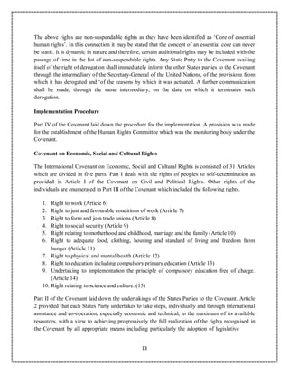 13
The above rights are non-suspendable rights as they have been identified as ‘Core of essential
human rights’. In this connection it may be stated that the concept of an essential core can never
be static. It is dynamic in nature and therefore, certain additional rights may be included with the
passage of time in the list of non-suspendable rights. Any State Party to the Covenant availing
itself of the right of derogation shall immediately inform the other States parties to the Covenant
through the intermediary of the Secretary-General of the United Nations, of the provisions from
which it has derogated and ‘of the reasons by which it was actuated. A further communication
shall be made, through the same intermediary, on the date on which it terminates such
derogation.
Implementation Procedure
Part IV of the Covenant laid down the procedure for the implementation. A provision was made
for the establishment of the Human Rights Committee which was the monitoring body under the
Covenant.
Covenant on Economic, Social and Cultural Rights
The International Covenant on Economic, Social and Cultural Rights is consisted of 31 Articles
which are divided in five parts. Part I deals with the rights of peoples to self-determination as
provided in Article I of the Covenant on Civil and Political Rights. Other rights of the
individuals are enumerated in Part III of the Covenant which included the following rights.
1. Right to work (Article 6)
2. Right to just and favourable conditions of work (Article 7)
3. Right to form and join trade unions (Article 8)
4. Right to social security (Article 9)
5. Right relating to motherhood and childhood, marriage and the family (Article 10)
6. Right to adequate food, clothing, housing and standard of living and freedom from
hunger (Article 11)
7. Right to physical and mental health (Article 12)
8. Right to education including compulsory primary education (Article 13)
9. Undertaking to implementation the principle of compulsory education free of charge.
(Article 14)
10. Right relating to science and culture. (15)
Part II of the Covenant laid down the undertakings of the States Parties to the Covenant. Article
2 provided that each States Party undertakes to take steps, individually and through international
assistance and co-operation, especially economic and technical, to the maximum of its available
resources, with a view to achieving progressively the full realization of the rights recognised in
the Covenant by all appropriate means including particularly the adoption of legislative
 