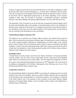 14
measures. It appears from the above provision that the States are not under an obligation to abide
by the provisions of the Covenant immediately, i.e., from the date of ratification of the Covenant.
Thus, the Covenant has set the standard which the States Parties are required to achieve in future.
Its provisions shall be implemented progressively by the States depending on the resources
available to them. Thus, the Covenant is essentially a ‘promotional convention’ stipulating
objectives more than standards and requiring implementation over time-rather than all at once.
The importance of the Covenants lies in the fact that they recognised the inherent dignity and of
the equal and inalienable rights of all members of the human family which is the foundation of
freedom, justice and peace in the World. It is an obligation of the States to provide these rights to
the individuals as they derive from the inherent dignity of the human person; and also because
they are essential for the development of one’s personality.
National Human Right Commission 1993
The objectives are to study the role of human rights to improve the criminal justice system in
India. And to ascertain the actual position of human rights in criminal justice system of India and
the various practical problem regarding the implementation of human rights in the criminal
justice system of India. This also summarises positive study of various acts passed by the Indian
Legislator, to achieve the goal of protecting human rights and to impress upon the powers that it
is high time that legislation is made which guarantees speedy trail of offences because delay in
disposal of cases hampers the cause of justice.
INTRODUCTION
A human being is a living creature, and in the same manner, humanity is a living and constantly
evolving concept. They by virtue of their being human possess certain basic and inalienable
rights which are commonly known as human rights. The most important development in India is
the creation of the National Human Rights Commission on 29th September 1993 as the result of
an ordinance promulgated by the President. Subsequently in the following year, the act of the
Parliament provided this body a statutory status.
Composition: (Section 3)
The National Human Rights Commission (NHRC) is consisting of a chairperson and seven other
members. Out of the seven members, three are ex-officio members and four others are appointed
by the President on the recommendation of a Selection Committee. The Committee is consisting
of the Prime Minister who is the chairman of this Committee, Union Home Minister, Deputy
Chairman of the Rajya Sabha, Speaker of the Lok Sabha and the Leaders of the Opposition in
both the Houses of Parliament.
 