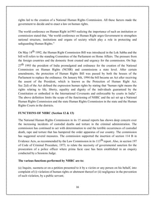 16
rights led to the creation of a National Human Rights Commission. All these factors made the
government to decide and to enact a law on human rights.
The world conference on Human Right in1993 realizing the importance of such an institution or
commission stated that, “the world conference on Human Right urges Government to strengthen
national structure, institutions and organs of society which play a role in protecting and
safeguarding Human Rights.”
On May 14th 1992, the Human Right Commission Bill was introduced in the Lok Sabha and the
bill will refers to the standing Committee of the Parliament on Home Affairs. The pressure from
the foreign countries and the domestic front created and urgency for the commission. On Sep.
27th 1993 the president of India promulgated and ordinance for the creation of the National
Commission on Human Rights (NCHR) and commissions a state level. After certain
amendments, the protection of Human Rights Bill was passed by both the houses of the
Parliament to replace the ordinance. On January 8th, 1994 the bill became an Act after receiving
the assent of the President, which is known as the Protection of Human Right Act.
Sec 2(d) of the Act defined the expression human rights by stating that “human right means the
rights relating to life, liberty, equality and dignity of the individuals guaranteed by the
Constitution or embodied in the International Covenants and enforceable by courts in India”.
The above definition limits the scope of the functioning of NHRC and the act set up a National
Human Rights Commission and the state Human Rights Commission in the state and the Human
Rights Courts in the districts.
FUNCTIONS OF NHRC (Section 12 & 13)
The National Human Rights Commission in its 15 annual reports has shown deep concern over
the increasing incidents of custodial deaths and torture in the criminal administration. The
commission has continued to act with determination to end the terrible occurrences of custodial
death, rape and torture that has hampered the order apparatus of our country. The commission
has suggested several measures. The commission supported the insertion of section 114 B in
Evidence Acts, as recommended by the Law Commission in its 113th report. Also, in section 197
of Code of Criminal Procedure, 1973, to relate the necessity of governmental sanction for the
prosecution of a police officer where prima facie case has been established in an enquiry
conducted by a Sessions Judge.
The various functions performed by NHRC are to:
(a) Inquire, suomotu or on a petition presented to it by a victim or any person on his behalf, into
complaint of (i) violation of human rights or abetment thereof or (ii) negligence in the prevention
of such violation, by a public servant;
 