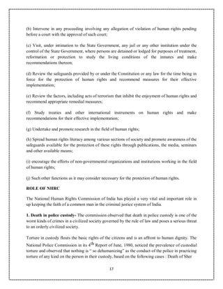 17
(b) Intervene in any proceeding involving any allegation of violation of human rights pending
before a court with the approval of such court;
(c) Visit, under intimation to the State Government, any jail or any other institution under the
control of the State Government, where persons are detained or lodged for purposes of treatment,
reformation or protection to study the living conditions of the inmates and make
recommendations thereon;
(d) Review the safeguards provided by or under the Constitution or any law for the time being in
force for the protection of human rights and recommend measures for their effective
implementation;
(e) Review the factors, including acts of terrorism that inhibit the enjoyment of human rights and
recommend appropriate remedial measures;
(f) Study treaties and other international instruments on human rights and make
recommendations for their effective implementation;
(g) Undertake and promote research in the field of human rights;
(h) Spread human rights literacy among various sections of society and promote awareness of the
safeguards available for the protection of these rights through publications, the media, seminars
and other available means;
(i) encourage the efforts of non-governmental organizations and institutions working in the field
of human rights;
(j) Such other functions as it may consider necessary for the protection of human rights.
ROLE OF NHRC
The National Human Rights Commission of India has played a very vital and important role in
up keeping the faith of a common man in the criminal justice system of India.
1. Death in police custody- The commission observed that death in police custody is one of the
worst kinds of crimes in a civilized society governed by the rule of law and poses a serious threat
to an orderly civilized society.
Torture in custody flouts the basic rights of the citizens and is an affront to human dignity. The
National Police Commission in its 4th Report of June, 1980, noticed the prevalence of custodial
torture and observed that nothing is “ so dehumanizing” as the conduct of the police in practicing
torture of any kind on the person in their custody, based on the following cases : Death of Sher
 