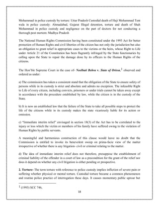 18
Mohammad in police custody by torture: Uttar Pradesh Custodial death of Haji Mohammad Tent
wala in police custody: Ahmadabad, Gujarat Illegal detention, torture and death of Shah
Mohammad in police custody and negligence on the part of doctors for not conducting a
thorough post mortem: Madhya Pradesh
The National Human Rights Commission having been constituted under the 1993 Act for better
protection of Human Rights and civil liberties of the citizen has not only the jurisdiction but also
an obligation to grant relief in appropriate cases to the victims or the heirs, whose Right to Life
under Article 21 of the Constitution has been flagrantly infringed by the State functionaries by
calling upon the State to repair the damage done by its officers to the Human Rights of the
citizens.
The Hon’ble Supreme Court in the case of- Neelbati Behra v. State of Orissa,1 observed and
ordered as under:
a) The commission has taken a consistent stand that the obligation of the State to ensure safety of
persons while in its custody is strict and absolute and admits no exception. The infeasible Right
to Life of every citizen, including convicts, prisoners or under trials cannot be taken away except
in accordance with the procedure established by law, while the citizen is in the custody of the
State.
b) It is now an established law that the failure of the State to take all possible steps to protect the
life of the citizens while in its custody makes the state vicariously liable for its action or
omission.
c) “Immediate interim relief” envisaged in section 18(3) of the Act has to be correlated to the
injury or loss which the victim or members of his family have suffered owing to the violation of
Human Rights by public servants.
A meaningful and harmonious construction of this clause would leave no doubt that the
Commission is entitled to invoke its benevolent sweep on prima-facie view of the matter
irrespective of whether there is any litigation- civil or criminal relating to the matter.
d) The idea of immediate interim relief does not therefore, presuppose the establishment of
criminal liability of the offender in a court of law as a precondition for the grant of the relief nor
does it depend on whether any civil litigation is either pending or prospective.
2. Torture- The term torture with reference to police custody implies infliction of severe pain or
suffering whether physical or mental torture. Custodial torture became a common phenomenon
and routine police practice of interrogation these days. It causes momentary public uproar but
1 (1993) SCC 746,
 