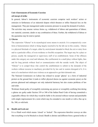 Unit 4 Instruments of Economic Coercion
a)Concept of strike
In general, labour’s instruments of economic coercion comprise such workers’ action or
omission in furtherance of an industrial dispute which threaten or inflict financial loss on the
management. They put management under economic pressure to accept the demand of workers.
The activities may assume various forms e.g. withdrawal of labour and quarantines of labour,
raw material, customer, dealer or any combination of these. Further, the withdrawal of labour or
the quarantine may be total or partial.
i) Gherao
The expression “Gherao" in its etymological sense means to encircle. It is comparatively a new
form of demonstration which is being largely resorted to by the lab our in this country. Gherao
is a physical blockade of a target, either by encirclement intended to block the exit or entry from
and to a particular office, of even residence or forcible occupation. The target may be a place or
person, usually the managerial or supervisory staff of an establishment. Some of the offences
under this category are cruel and inhuman, like confinement in a small place without lights, fans
and for long periods without food or communication with the outside world. The object of
“Gherao" is to compel those who control the establishment to submit to the demands of the
workers without recourse to machinery provided for by law and in wanton disregard of it. It is
more of a mechanism which uses violence as an approach to get their demands met.
The National Commission on Labour has refused to accept ‘gherao’ as a form of industrial
protest on the ground that it tends to inflict physical duress (as against economic press) on the
persons gheraoed and endangers not only industrial harmony but also creates problems of law
and order.
Workmen found guilty of wrongfully restraining any person or wrongfully confining him during
a gherao are guilty under Section 339 or 340 of the Indian Panel Code of having committed a
cognizable offence for which they would be liable to be arrested without warrant and punishable
with simple imprisonment for a term which may be extended to one month or with a fine up to
Rs. 500, or with both.
ii) Bandh and Lock-out
It is a Hindi word which means ‘closed’ or ‘locked’. The expression therefore conveys an idea
that everything is to be blocked or closed. Bandh is distinct and different from a general strike or
 