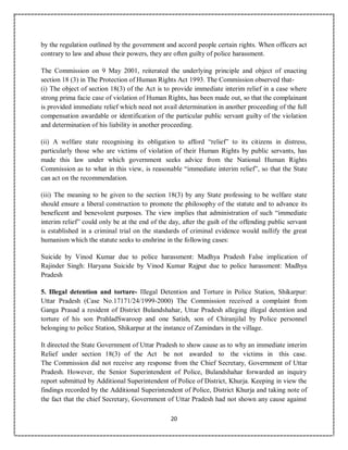 20
by the regulation outlined by the government and accord people certain rights. When officers act
contrary to law and abuse their powers, they are often guilty of police harassment.
The Commission on 9 May 2001, reiterated the underlying principle and object of enacting
section 18 (3) in The Protection of Human Rights Act 1993. The Commission observed that-
(i) The object of section 18(3) of the Act is to provide immediate interim relief in a case where
strong prima facie case of violation of Human Rights, has been made out, so that the complainant
is provided immediate relief which need not avail determination in another proceeding of the full
compensation awardable or identification of the particular public servant guilty of the violation
and determination of his liability in another proceeding.
(ii) A welfare state recognising its obligation to afford “relief” to its citizens in distress,
particularly those who are victims of violation of their Human Rights by public servants, has
made this law under which government seeks advice from the National Human Rights
Commission as to what in this view, is reasonable “immediate interim relief”, so that the State
can act on the recommendation.
(iii) The meaning to be given to the section 18(3) by any State professing to be welfare state
should ensure a liberal construction to promote the philosophy of the statute and to advance its
beneficent and benevolent purposes. The view implies that administration of such “immediate
interim relief” could only be at the end of the day, after the guilt of the offending public servant
is established in a criminal trial on the standards of criminal evidence would nullify the great
humanism which the statute seeks to enshrine in the following cases:
Suicide by Vinod Kumar due to police harassment: Madhya Pradesh False implication of
Rajinder Singh: Haryana Suicide by Vinod Kumar Rajput due to police harassment: Madhya
Pradesh
5. Illegal detention and torture- Illegal Detention and Torture in Police Station, Shikarpur:
Uttar Pradesh (Case No.17171/24/1999-2000) The Commission received a complaint from
Ganga Prasad a resident of District Bulandshahar, Uttar Pradesh alleging illegal detention and
torture of his son PrahladSwaroop and one Satish, son of Chiranjilal by Police personnel
belonging to police Station, Shikarpur at the instance of Zamindars in the village.
It directed the State Government of Uttar Pradesh to show cause as to why an immediate interim
Relief under section 18(3) of the Act be not awarded to the victims in this case.
The Commission did not receive any response from the Chief Secretary, Government of Uttar
Pradesh. However, the Senior Superintendent of Police, Bulandshahar forwarded an inquiry
report submitted by Additional Superintendent of Police of District, Khurja. Keeping in view the
findings recorded by the Additional Superintendent of Police, District Khurja and taking note of
the fact that the chief Secretary, Government of Uttar Pradesh had not shown any cause against
 