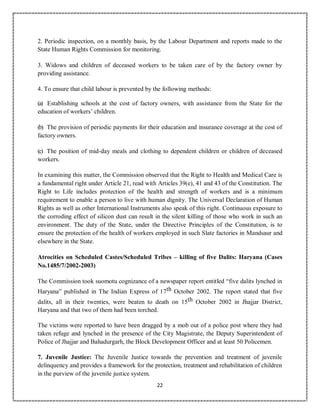 22
2. Periodic inspection, on a monthly basis, by the Labour Department and reports made to the
State Human Rights Commission for monitoring.
3. Widows and children of deceased workers to be taken care of by the factory owner by
providing assistance.
4. To ensure that child labour is prevented by the following methods:
(a) Establishing schools at the cost of factory owners, with assistance from the State for the
education of workers’ children.
(b) The provision of periodic payments for their education and insurance coverage at the cost of
factory owners.
(c) The position of mid-day meals and clothing to dependent children or children of deceased
workers.
In examining this matter, the Commission observed that the Right to Health and Medical Care is
a fundamental right under Article 21, read with Articles 39(e), 41 and 43 of the Constitution. The
Right to Life includes protection of the health and strength of workers and is a minimum
requirement to enable a person to live with human dignity. The Universal Declaration of Human
Rights as well as other International Instruments also speak of this right. Continuous exposure to
the corroding effect of silicon dust can result in the silent killing of those who work in such an
environment. The duty of the State, under the Directive Principles of the Constitution, is to
ensure the protection of the health of workers employed in such Slate factories in Mandsaur and
elsewhere in the State.
Atrocities on Scheduled Castes/Scheduled Tribes – killing of five Dalits: Haryana (Cases
No.1485/7/2002-2003)
The Commission took suomotu cognizance of a newspaper report entitled “five dalits lynched in
Haryana” published in The Indian Express of 17th October 2002. The report stated that five
dalits, all in their twenties, were beaten to death on 15th October 2002 in Jhajjar District,
Haryana and that two of them had been torched.
The victims were reported to have been dragged by a mob out of a police post where they had
taken refuge and lynched in the presence of the City Magistrate, the Deputy Superintendent of
Police of Jhajjar and Bahadurgarh, the Block Development Officer and at least 50 Policemen.
7. Juvenile Justice: The Juvenile Justice towards the prevention and treatment of juvenile
delinquency and provides a framework for the protection, treatment and rehabilitation of children
in the purview of the juvenile justice system.
 