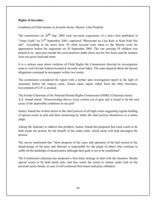 23
Rights of Juveniles:
Condition of Child inmates in Juvenile Home, Meerut: Uttar Pradesh-
The commission on 26th Sep. 2005 took suo-motu cognizance of a news item published in
“Amar Ujala” on 21st September 2005, captioned “Massoomo ke Liye Kale se Kam Nahi Hai
Jail”. According to the news item, 59 child accused were taken to the Meerut court for
appearances before the magistrate on 20 September 2005. The van carrying 59 children was
parked in an open area outside the court premises under direct sun for five hours and the inmates
were not given food and water.
It is a serious issue about violation of Child Rights the Commission directed its investigation
team to visit Govind Ashram located at Juvenile court Saket. The team inquired about the factual
allegations contained in newspaper within two weeks.
The commission considered the report with a further spot investigation report in the light of
assurance before the enquiry team. Action taken report called from the chief Secretary,
Government of U.P. is awaited.
The Former Chairman of the National Human Rights Commission (NHRC) Chairman Justice
A.S. Anand stated, “Overcrowding throws every system out of gear and is found to be the root
cause of the deplorable conditions in our jails”
Justice Anand has written letters to the chief justices of all high courts suggesting regular holding
of special courts in jails and their monitoring by either the chief justices themselves or a senior
judge.
Asking the Judiciary to address this problem, Justice Anand has proposed fast track courts to be
held inside the prisons for the benefit of the under trails, which alone will help decongest the
prisons.
The survey mentioned that “Slow progress of the cases and operation of the bail system to the
disadvantage of the poor and illiterate is responsible for the plight of others who continue to
suffer all the hardships of incarceration although their guilt is yet to be established”.
The Commission chairman has proposed a four-track strategy to deal with the situation. Beside
special courts to be held inside jails, and also wants the courts to release under trail on the
personal surety bonds, in case of self-confessed first timers and petty offenders.
 