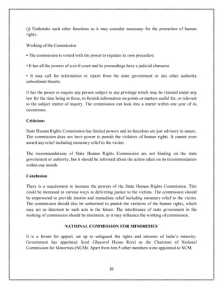 26
(j) Undertake such other functions as it may consider necessary for the promotion of human
rights.
Working of the Commission
• The commission is vested with the power to regulate its own procedure.
• It has all the powers of a civil court and its proceedings have a judicial character.
• It may call for information or report from the state government or any other authority
subordinate thereto.
It has the power to require any person subject to any privilege which may be claimed under any
law for the time being in force, to furnish information on points or matters useful for, or relevant
to the subject matter of inquiry. The commission can look into a matter within one year of its
occurrence.
Criticism:
State Human Rights Commission has limited powers and its functions are just advisory in nature.
The commission does not have power to punish the violators of human rights. It cannot even
award any relief including monetary relief to the victim.
The recommendations of State Human Rights Commission are not binding on the state
government or authority, but it should be informed about the action taken on its recommendation
within one month.
Conclusion
There is a requirement to increase the powers of the State Human Rights Commission. This
could be increased in various ways in delivering justice to the victims. The commission should
be empowered to provide interim and immediate relief including monetary relief to the victim.
The commission should also be authorized to punish the violators of the human rights, which
may act as deterrent to such acts in the future. The interference of state government in the
working of commission should be minimum, as it may influence the working of commission.
NATIONAL COMMISSION FOR MINORITIES
It is a forum for appeal, set up to safeguard the rights and interests of India’s minority.
Government has appointed Syed Ghayorul Hasan Rizvi as the Chairman of National
Commission for Minorities (NCM). Apart from him 5 other members were appointed to NCM.
 
