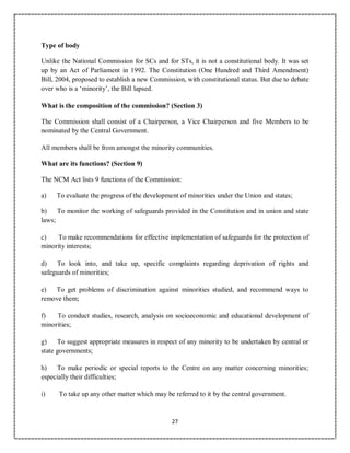27
Type of body
Unlike the National Commission for SCs and for STs, it is not a constitutional body. It was set
up by an Act of Parliament in 1992. The Constitution (One Hundred and Third Amendment)
Bill, 2004, proposed to establish a new Commission, with constitutional status. But due to debate
over who is a ‘minority’, the Bill lapsed.
What is the composition of the commission? (Section 3)
The Commission shall consist of a Chairperson, a Vice Chairperson and five Members to be
nominated by the Central Government.
All members shall be from amongst the minority communities.
What are its functions? (Section 9)
The NCM Act lists 9 functions of the Commission:
a) To evaluate the progress of the development of minorities under the Union and states;
b) To monitor the working of safeguards provided in the Constitution and in union and state
laws;
c) To make recommendations for effective implementation of safeguards for the protection of
minority interests;
d) To look into, and take up, specific complaints regarding deprivation of rights and
safeguards of minorities;
e) To get problems of discrimination against minorities studied, and recommend ways to
remove them;
f) To conduct studies, research, analysis on socioeconomic and educational development of
minorities;
g) To suggest appropriate measures in respect of any minority to be undertaken by central or
state governments;
h) To make periodic or special reports to the Centre on any matter concerning minorities;
especially their difficulties;
i) To take up any other matter which may be referred to it by the centralgovernment.
 