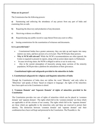 28
What are its powers?
The Commission has the following powers:
a) Summoning and enforcing the attendance of any person from any part of India and
examining him on oath.
b) Requiring the discovery and production of any document.
c) Receiving evidence on affidavit.
d) Requisitioning any public record or copy thereof from any court or office.
e) Issuing commissions for the examination of witnesses and documents.
Is it a powerful body?
 Constitutional bodies have greater autonomy, they can take up and inquire into many
matters suo motu, and have powers of a civil court. Thus NCM lacks these powers.
 Why is NCM still relevant? While the NCM’s recommendations are often ignored, the
Centre is required to present its reports, along with an action taken report, to Parliament.
 In cases involving states, the NCM is obliged to advise or act in some way.
 Also in the current atmosphere of insecurity among many sections of the minority
population, NCM provides a platform for articulation of their grievances.
Constitutional rights and safeguards provided to the minorities in India
1. Constitutional safeguards for religious and linguistic minorities of India
Though the Constitution of India does not define the word ‘Minority’ and only refers to
‘Minorities’ and speaks of those ‘based on religion or language’, the rights of the minorities
have been spelt out in the Constitution in detail.
I. ‘Common Domain’ and ‘Separate Domain’ of rights of minorities provided in the
Constitution
The Constitution provides two sets of rights of minorities which can be placed in ‘common
domain’ and ‘separate domain’. The rights which fall in the ‘common domain’ are those which
are applicable to all the citizens of our country. The rights which fall in the ‘separate domain’
are those which are applicable to the minorities only and these are reserved to protect their
identity. The distinction between ‘common domain’ and ‘separate domain’ and their
combination have been well kept and protected in the Constitution. The Preamble to the
 