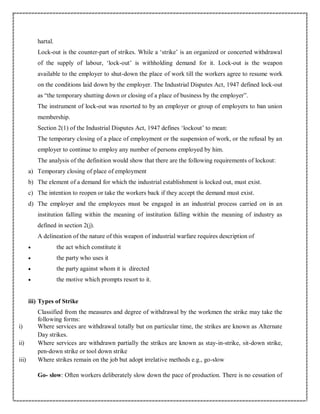 hartal.
Lock-out is the counter-part of strikes. While a ‘strike’ is an organized or concerted withdrawal
of the supply of labour, ‘lock-out’ is withholding demand for it. Lock-out is the weapon
available to the employer to shut-down the place of work till the workers agree to resume work
on the conditions laid down by the employer. The Industrial Disputes Act, 1947 defined lock-out
as “the temporary shutting down or closing of a place of business by the employer”.
The instrument of lock-out was resorted to by an employer or group of employers to ban union
membership.
Section 2(1) of the Industrial Disputes Act, 1947 defines ‘lockout’ to mean:
The temporary closing of a place of employment or the suspension of work, or the refusal by an
employer to continue to employ any number of persons employed by him.
The analysis of the definition would show that there are the following requirements of lockout:
a) Temporary closing of place of employment
b) The element of a demand for which the industrial establishment is locked out, must exist.
c) The intention to reopen or take the workers back if they accept the demand must exist.
d) The employer and the employees must be engaged in an industrial process carried on in an
institution falling within the meaning of institution falling within the meaning of industry as
defined in section 2(j).
A delineation of the nature of this weapon of industrial warfare requires description of
 the act which constitute it
 the party who uses it
 the party against whom it is directed
 the motive which prompts resort to it.
iii) Types of Strike
Classified from the measures and degree of withdrawal by the workmen the strike may take the
following forms:
i) Where services are withdrawal totally but on particular time, the strikes are known as Alternate
Day strikes.
ii) Where services are withdrawn partially the strikes are known as stay-in-strike, sit-down strike,
pen-down strike or tool down strike
iii) Where strikes remain on the job but adopt irrelative methods e.g., go-slow
Go- slow: Often workers deliberately slow down the pace of production. There is no cessation of
 