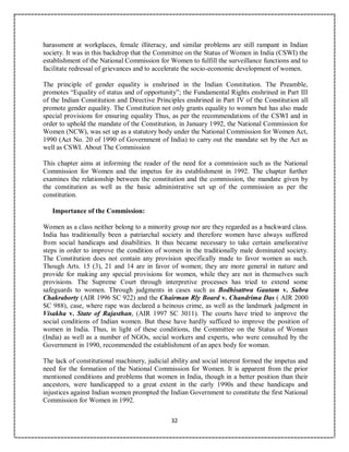32
harassment at workplaces, female illiteracy, and similar problems are still rampant in Indian
society. It was in this backdrop that the Committee on the Status of Women in India (CSWI) the
establishment of the National Commission for Women to fulfill the surveillance functions and to
facilitate redressal of grievances and to accelerate the socio-economic development of women.
The principle of gender equality is enshrined in the Indian Constitution. The Preamble,
promotes “Equality of status and of opportunity”; the Fundamental Rights enshrined in Part III
of the Indian Constitution and Directive Principles enshrined in Part IV of the Constitution all
promote gender equality. The Constitution not only grants equality to women but has also made
special provisions for ensuring equality Thus, as per the recommendations of the CSWI and in
order to uphold the mandate of the Constitution, in January 1992, the National Commission for
Women (NCW), was set up as a statutory body under the National Commission for Women Act,
1990 (Act No. 20 of 1990 of Government of India) to carry out the mandate set by the Act as
well as CSWI. About The Commission
This chapter aims at informing the reader of the need for a commission such as the National
Commission for Women and the impetus for its establishment in 1992. The chapter further
examines the relationship between the constitution and the commission, the mandate given by
the constitution as well as the basic administrative set up of the commission as per the
constitution.
Importance of the Commission:
Women as a class neither belong to a minority group nor are they regarded as a backward class.
India has traditionally been a patriarchal society and therefore women have always suffered
from social handicaps and disabilities. It thus became necessary to take certain ameliorative
steps in order to improve the condition of women in the traditionally male dominated society.
The Constitution does not contain any provision specifically made to favor women as such.
Though Arts. 15 (3), 21 and 14 are in favor of women; they are more general in nature and
provide for making any special provisions for women, while they are not in themselves such
provisions. The Supreme Court through interpretive processes has tried to extend some
safeguards to women. Through judgments in cases such as Bodhisattwa Gautam v. Subra
Chakraborty (AIR 1996 SC 922) and the Chairman Rly Board v. Chandrima Das ( AIR 2000
SC 988), case, where rape was declared a heinous crime, as well as the landmark judgment in
Visakha v. State of Rajasthan, (AIR 1997 SC 3011). The courts have tried to improve the
social conditions of Indian women. But these have hardly sufficed to improve the position of
women in India. Thus, in light of these conditions, the Committee on the Status of Woman
(India) as well as a number of NGOs, social workers and experts, who were consulted by the
Government in 1990, recommended the establishment of an apex body for woman.
The lack of constitutional machinery, judicial ability and social interest formed the impetus and
need for the formation of the National Commission for Women. It is apparent from the prior
mentioned conditions and problems that women in India, though in a better position than their
ancestors, were handicapped to a great extent in the early 1990s and these handicaps and
injustices against Indian women prompted the Indian Government to constitute the first National
Commission for Women in 1992.
 