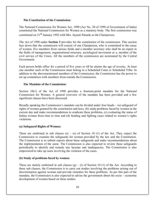 33
The Constitution of the Commission:
The National Commission for Women Act, 1990 (Act No. 20 of 1990 of Government of India)
constituted the National Commission for Women as a statutory body. The first commission was
constituted on 31st January 1992 with Mrs. Jayanti Patnaik as the Chairperson.
The Act of 1990 under Section 3 provides for the constitution of the commission. This section
lays down that the commission will consist of one Chairperson, who is committed to the cause
of women, five members from various fields and a member secretary who shall be an expert in
the fields of management, organizational structure, sociological movement or a, member of the
civil service of the Union. All the members of the commission are nominated by the Central
Government.
Each person holds office for a period of five years or till he attains the age of seventy. At least
one member each of the Commission must belong to a Scheduled Caste or Scheduled Tribe. In
addition to the abovementioned members of the Commission, the Commission has the power to
set up committees with members from outside the Commission.
The Mandate of the Commission:
Section 10(1) of the Act of 1990 provides a fourteen-point mandate for the National
Commission for Women. A general overview of the mandate has been provided and a few
significant clauses have been discussed.
Broadly speaking the Commission’s mandate can be divided under four heads – (a) safeguard of
rights of women granted by the constitution and laws, (b) study problems faced by women in the
current day and make recommendations to eradicate these problems, (c) evaluating the status of
Indian women from time to time and (d) funding and fighting cases related to women’s rights
violations.
(a) Safeguard Rights of Women:
These are enshrined in sub clauses (a) – (e) of Section 10 (1) of the Act. They expect the
Commission to examine the safeguards for women provided by the law and the Constitution.
The Commission is to submit reports about these safeguards and make recommendations about
the implementation of the same. The Commission is also expected to review these safeguards
periodically to identify and remedy any lacunae and inadequacies. The Commission is also
empowered to take up cases involving the violation of the cases.
(b) Study of problems faced by women:
These are mainly enshrined in sub clauses (g) – (i) of Section 10 (1) of the Act. According to
these sub clauses, the Commission is to carry out studies involving the problems arising out of
discrimination against woman and provide remedies for these problems. As per this part of the
mandate, the Commission is also expected to advise the government about the socio – economic
development of women based on these studies.
 
