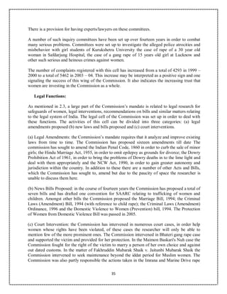 35
There is a provision for having experts/lawyers on these committees.
A number of such inquiry committees have been set up over fourteen years in order to combat
many serious problems. Committees were set up to investigate the alleged police atrocities and
misbehavior with girl students of Kurukshetra University the case of rape of a 30 year old
woman in Safdarjung Hospital, the case of a gang rape of 15 years old girl at Lucknow and
other such serious and heinous crimes against women.
The number of complaints registered with this cell has increased from a total of 4293 in 1999 –
2000 to a total of 5462 in 2003 – 04. This increase may be interpreted as a positive sign and one
signaling the success of this wing of the Commission. It also indicates the increasing trust that
women are investing in the Commission as a whole.
Legal Functions:
As mentioned in 2.3, a large part of the Commission’s mandate is related to legal research for
safeguards of women, legal interventions, recommendations on bills and similar matters relating
to the legal system of India. The legal cell of the Commission was set up in order to deal with
these functions. The activities of this cell can be divided into three categories: (a) legal
amendments proposed (b) new laws and bills proposed and (c) court interventions.
(a) Legal Amendments: the Commission’s mandate requires that it analyze and improve existing
laws from time to time. The Commission has proposed sixteen amendments till date The
commission has sought to amend the Indian Penal Code, 1860 in order to curb the sale of minor
girls; the Hindu Marriage Act, 1955, in order to omit epilepsy as grounds for divorce; the Dowry
Prohibition Act of 1961, in order to bring the problems of Dowry deaths in to the lime light and
deal with them appropriately and the NCW Act, 1990, in order to gain greater autonomy and
jurisdiction within the country. In addition to these there are a number of other Acts and Bills,
which the Commission has sought to, amend but due to the paucity of space the researcher is
unable to discuss them here.
(b) News Bills Proposed: in the course of fourteen years the Commission has proposed a total of
seven bills and has drafted one convention for SAARC relating to trafficking of women and
children. Amongst other bills the Commission proposed the Marriage Bill, 1994; the Criminal
Laws (Amendment) Bill, 1994 (with reference to child rape); the Criminal Laws (Amendment)
Ordinance, 1996 and the Domestic Violence to Women (Prevention) bill, 1994. The Protection
of Women from Domestic Violence Bill was passed in 2005.
(c) Court Intervention: the Commission has intervened in numerous court cases, in order help
women whose rights have been violated, of these cases the researcher will only be able to
mention few of the more prominent ones. The Commission intervened in Bhateri gang rape case
and supported the victim and provided for her protection. In the Maimon Baskari's Nuh case the
Commission fought for the right of the victim to marry a person of her own choice and against
out dated customs. In the matter of Fakhruddin Mubarak Shaik v. Jaitunbi Mubarak Shaik the
Commission intervened to seek maintenance beyond the iddat period for Muslim women. The
Commission was also partly responsible the actions taken in the Imrana and Marine Drive rape
 