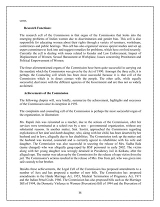 36
cases.
Research Functions:
The research cell of the Commission is that organ of the Commission that looks into the
emerging problems of Indian women due to discrimination and gender bias. This cell is also
responsible for educating women about their rights through a variety of seminars, workshops,
conferences and public hearings. This cell has also organized various special studies and set up
expert committees to look into and suggest remedies for problems, which have evolved recently.
Currently the cell is dealing with issues related to Gender and Law Enforcement, Impact of
Displacement of Women, Sexual Harassment at Workplace, Issues concerning Prostitution and
Political Empowerment of Women.
The three aforementioned organs of the Commission have been quite successful in carrying out
the mandate which the Commission was given by the Act of 1990. Amongst the three cells, it is
perhaps the Counseling cell which has been most successful because it is that cell of the
Commission which is in direct contact with the people. The other cells, while equally
successful, deal more with the different agencies of the Government and are thus not so widely
acclaimed.
Achievements of the Commission
The following chapter will, very briefly, summarize the achievement, highlights and successes
of the Commission since its inception in 1992.
The complaints and counseling cell of the Commission is perhaps the most successful organ of
the organization, in illustration:
Ms. Rupali Jain was reinstated as a teacher, due to the actions of the Commission, after her
services were terminated at a school run by a non – governmental organization, without any
substantial reasons. In another matter, Smt. Savitri, approached the Commission regarding
exploitation of her deaf and dumb daughter, who, along with her child, has been deserted by her
husband and in laws, allegedly due to her disabilities. The Commission took up the matter and
the husband was located, counseled and is currently agreed to rehabilitate with his wife and
daughter. The Commission was also successful in securing the release of Mrs. Sudha Bala
(name changed) who was allegedly gang-raped by BSF personnel in early 2002. The victim
along with her young daughter was wrongly detained in Presidency Jail in Kolkata, after the
alleged rape. The matter was taken up by the Commission for the release of rape victim from the
jail. The Commission’s actions resulted in the release of Mrs. Das from jail, who was given into
safe custody to her brother.
Besides these achievements, the Legal Cell of the Commission has proposed amendments to a
number of Acts and has proposed a number of new bills. The Commission has proposed
amendments to the Hindu Marriage Act, 1955, Medical Termination of Pregnancy Act, 1971
and the Indian Penal Code, 1960. The Commission has also proposed bills such as the Marriage
Bill of 1994, the Domestic Violence to Women (Prevention) Bill of 1994 and the Prevention of
 