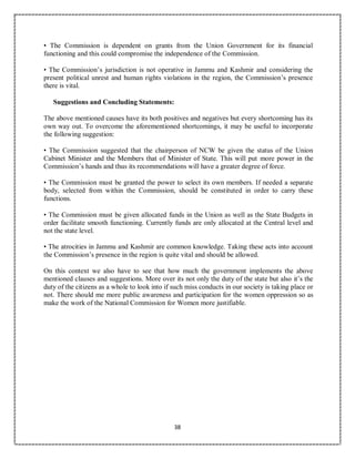 38
• The Commission is dependent on grants from the Union Government for its financial
functioning and this could compromise the independence of the Commission.
• The Commission’s jurisdiction is not operative in Jammu and Kashmir and considering the
present political unrest and human rights violations in the region, the Commission’s presence
there is vital.
Suggestions and Concluding Statements:
The above mentioned causes have its both positives and negatives but every shortcoming has its
own way out. To overcome the aforementioned shortcomings, it may be useful to incorporate
the following suggestion:
• The Commission suggested that the chairperson of NCW be given the status of the Union
Cabinet Minister and the Members that of Minister of State. This will put more power in the
Commission’s hands and thus its recommendations will have a greater degree of force.
• The Commission must be granted the power to select its own members. If needed a separate
body, selected from within the Commission, should be constituted in order to carry these
functions.
• The Commission must be given allocated funds in the Union as well as the State Budgets in
order facilitate smooth functioning. Currently funds are only allocated at the Central level and
not the state level.
• The atrocities in Jammu and Kashmir are common knowledge. Taking these acts into account
the Commission’s presence in the region is quite vital and should be allowed.
On this context we also have to see that how much the government implements the above
mentioned clauses and suggestions. More over its not only the duty of the state but also it’s the
duty of the citizens as a whole to look into if such miss conducts in our society is taking place or
not. There should me more public awareness and participation for the women oppression so as
make the work of the National Commission for Women more justifiable.
 