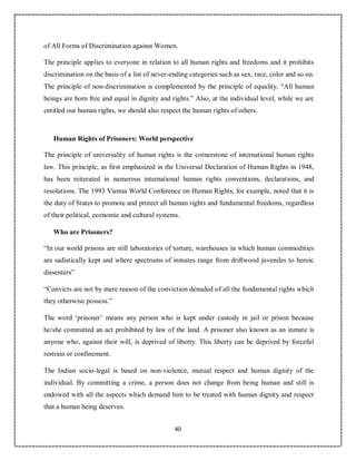 40
of All Forms of Discrimination against Women.
The principle applies to everyone in relation to all human rights and freedoms and it prohibits
discrimination on the basis of a list of never-ending categories such as sex, race, color and so on.
The principle of non-discrimination is complemented by the principle of equality, “All human
beings are born free and equal in dignity and rights.” Also, at the individual level, while we are
entitled our human rights, we should also respect the human rights of others.
Human Rights of Prisoners: World perspective
The principle of universality of human rights is the cornerstone of international human rights
law. This principle, as first emphasized in the Universal Declaration of Human Rights in 1948,
has been reiterated in numerous international human rights conventions, declarations, and
resolutions. The 1993 Vienna World Conference on Human Rights, for example, noted that it is
the duty of States to promote and protect all human rights and fundamental freedoms, regardless
of their political, economic and cultural systems.
Who are Prisoners?
“In our world prisons are still laboratories of torture, warehouses in which human commodities
are sadistically kept and where spectrums of inmates range from driftwood juveniles to heroic
dissenters”
“Convicts are not by mere reason of the conviction denuded of all the fundamental rights which
they otherwise possess.”
The word ‘prisoner’ means any person who is kept under custody in jail or prison because
he/she committed an act prohibited by law of the land. A prisoner also known as an inmate is
anyone who, against their will, is deprived of liberty. This liberty can be deprived by forceful
restrain or confinement.
The Indian socio-legal is based on non-violence, mutual respect and human dignity of the
individual. By committing a crime, a person does not change from being human and still is
endowed with all the aspects which demand him to be treated with human dignity and respect
that a human being deserves.
 