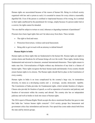 41
Human rights are necessitated because of the reason of human life. Being in civilized society
organized with law and a system as such, it is essential to ensure for every citizen a reasonably
dignified life. Even if the person is confined or imprisoned because of his wrong, he is entitled
to their rights unaffected by the punishment for wrongs, simply because if a person under trial or
a convict, his rights cannot be denuded.
“No one shall be subject to torture or cruel, inhuman or degrading treatment of punishment”
Prisoners have basic legal rights that can’t be taken away from them. These include:
 The right to food and water.
 Protection from torture, violence and racial harassment.
 Being able to get in touch with an attorney to defend himself.
Human Rights in India
Human rights are those rights that are fundamental to the human life. Human rights are rights to
certain claims and freedoms for all human beings all over the world. These rights, besides being
fundamental and universal in character, assumed international dimension. These rights ensure to
make man free. Universalization of Rights without any distinction of any kind is a feature of
human rights. These rights recognize the basic human needs and demands. Every country should
ensure human rights to its citizens. The Human rights should find its place in the Constitution of
every country.
Human rights in India is an issue complicated by the country’s large size, its tremendous
diversity, its status as a developing country and a sovereign, secular, democratic republic.
The Constitution of India provides for Fundamental rights, which include freedom of religion.
Clauses also provide for freedom of speech, as well as separation of executive and judiciary and
freedom of movement within the country and abroad. The country also has an independent
judiciary and well as bodies to look into issues of human rights.
The 2016 report of Human Rights Watch accepts the above-mentioned faculties but goes to state
that India has “serious human rights concerns”. Civil society groups face harassment and
government critics face intimidation and lawsuits. Free speech has come under attack both from
the state and by interest groups.
 