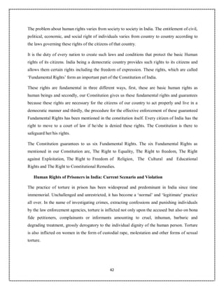 42
The problem about human rights varies from society to society in India. The entitlement of civil,
political, economic, and social right of individuals varies from country to country according to
the laws governing these rights of the citizens of that country.
It is the duty of every nation to create such laws and conditions that protect the basic Human
rights of its citizens. India being a democratic country provides such rights to its citizens and
allows them certain rights including the freedom of expression. These rights, which are called
‘Fundamental Rights’ form an important part of the Constitution of India.
These rights are fundamental in three different ways, first, these are basic human rights as
human beings and secondly, our Constitution gives us these fundamental rights and guarantees
because these rights are necessary for the citizens of our country to act properly and live in a
democratic manner and thirdly, the procedure for the effective enforcement of these guaranteed
Fundamental Rights has been mentioned in the constitution itself. Every citizen of India has the
right to move to a court of law if he/she is denied these rights. The Constitution is there to
safeguard her/his rights.
The Constitution guarantees to us six Fundamental Rights. The six Fundamental Rights as
mentioned in our Constitution are, The Right to Equality, The Right to freedom, The Right
against Exploitation, The Right to Freedom of Religion, The Cultural and Educational
Rights and The Right to Constitutional Remedies.
Human Rights of Prisoners in India: Current Scenario and Violation
The practice of torture in prison has been widespread and predominant in India since time
immemorial. Unchallenged and unrestricted, it has become a ‘normal’ and ‘legitimate’ practice
all over. In the name of investigating crimes, extracting confessions and punishing individuals
by the law enforcement agencies, torture is inflicted not only upon the accused but also on bona
fide petitioners, complainants or informants amounting to cruel, inhuman, barbaric and
degrading treatment, grossly derogatory to the individual dignity of the human person. Torture
is also inflicted on women in the form of custodial rape, molestation and other forms of sexual
torture.
 