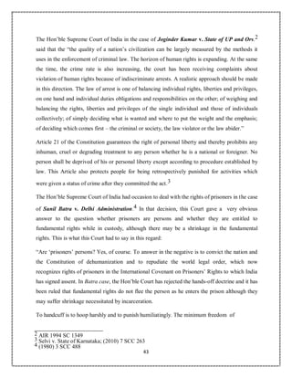 43
The Hon’ble Supreme Court of India in the case of Joginder Kumar v. State of UP and Ors.2
said that the “the quality of a nation’s civilization can be largely measured by the methods it
uses in the enforcement of criminal law. The horizon of human rights is expanding. At the same
the time, the crime rate is also increasing, the court has been receiving complaints about
violation of human rights because of indiscriminate arrests. A realistic approach should be made
in this direction. The law of arrest is one of balancing individual rights, liberties and privileges,
on one hand and individual duties obligations and responsibilities on the other; of weighing and
balancing the rights, liberties and privileges of the single individual and those of individuals
collectively; of simply deciding what is wanted and where to put the weight and the emphasis;
of deciding which comes first – the criminal or society, the law violator or the law abider.”
Article 21 of the Constitution guarantees the right of personal liberty and thereby prohibits any
inhuman, cruel or degrading treatment to any person whether he is a national or foreigner. No
person shall be deprived of his or personal liberty except according to procedure established by
law. This Article also protects people for being retrospectively punished for activities which
were given a status of crime after they committed the act.3
The Hon’ble Supreme Court of India had occasion to deal with the rights of prisoners in the case
of Sunil Batra v. Delhi Administration.4 In that decision, this Court gave a very obvious
answer to the question whether prisoners are persons and whether they are entitled to
fundamental rights while in custody, although there may be a shrinkage in the fundamental
rights. This is what this Court had to say in this regard:
“Are ‘prisoners’ persons? Yes, of course. To answer in the negative is to convict the nation and
the Constitution of dehumanization and to repudiate the world legal order, which now
recognizes rights of prisoners in the International Covenant on Prisoners’ Rights to which India
has signed assent. In Batra case, the Hon’ble Court has rejected the hands-off doctrine and it has
been ruled that fundamental rights do not flee the person as he enters the prison although they
may suffer shrinkage necessitated by incarceration.
To handcuff is to hoop harshly and to punish humiliatingly. The minimum freedom of
2 AIR 1994 SC 1349
3 Selvi v. State of Karnataka; (2010) 7 SCC 263
4 (1980) 3 SCC 488
 