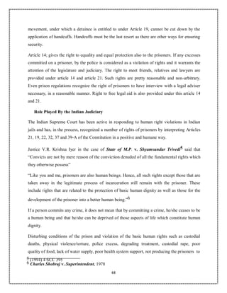 44
movement, under which a detainee is entitled to under Article 19, cannot be cut down by the
application of handcuffs. Handcuffs must be the last resort as there are other ways for ensuring
security.
Article 14; gives the right to equality and equal protection also to the prisoners. If any excesses
committed on a prisoner, by the police is considered as a violation of rights and it warrants the
attention of the legislature and judiciary. The right to meet friends, relatives and lawyers are
provided under article 14 and article 21. Such rights are pretty reasonable and non-arbitrary.
Even prison regulations recognize the right of prisoners to have interview with a legal adviser
necessary, in a reasonable manner. Right to free legal aid is also provided under this article 14
and 21.
Role Played By the Indian Judiciary
The Indian Supreme Court has been active in responding to human right violations in Indian
jails and has, in the process, recognized a number of rights of prisoners by interpreting Articles
21, 19, 22, 32, 37 and 39-A of the Constitution in a positive and humane way.
Justice V.R. Krishna Iyer in the case of State of M.P. v. Shyamsundar Trivedi5 said that
“Convicts are not by mere reason of the conviction denuded of all the fundamental rights which
they otherwise possess”
“Like you and me, prisoners are also human beings. Hence, all such rights except those that are
taken away in the legitimate process of incarceration still remain with the prisoner. These
include rights that are related to the protection of basic human dignity as well as those for the
development of the prisoner into a better human being.”6
If a person commits any crime, it does not mean that by committing a crime, he/she ceases to be
a human being and that he/she can be deprived of those aspects of life which constitute human
dignity.
Disturbing conditions of the prison and violation of the basic human rights such as custodial
deaths, physical violence/torture, police excess, degrading treatment, custodial rape, poor
quality of food, lack of water supply, poor health system support, not producing the prisoners to
5 (1994) 4 SCC 395
6 Charles Shobraj v. Superintendent, 1978
 