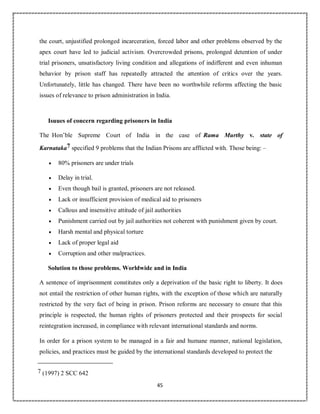 45
the court, unjustified prolonged incarceration, forced labor and other problems observed by the
apex court have led to judicial activism. Overcrowded prisons, prolonged detention of under
trial prisoners, unsatisfactory living condition and allegations of indifferent and even inhuman
behavior by prison staff has repeatedly attracted the attention of critics over the years.
Unfortunately, little has changed. There have been no worthwhile reforms affecting the basic
issues of relevance to prison administration in India.
Isuues of concern regarding prisoners in India
The Hon’ble Supreme Court of India in the case of Rama Murthy v. state of
Karnataka7 specified 9 problems that the Indian Prisons are afflicted with. Those being: –
 80% prisoners are under trials
 Delay in trial.
 Even though bail is granted, prisoners are not released.
 Lack or insufficient provision of medical aid to prisoners
 Callous and insensitive attitude of jail authorities
 Punishment carried out by jail authorities not coherent with punishment given by court.
 Harsh mental and physical torture
 Lack of proper legal aid
 Corruption and other malpractices.
Solution to those problems. Worldwide and in India
A sentence of imprisonment constitutes only a deprivation of the basic right to liberty. It does
not entail the restriction of other human rights, with the exception of those which are naturally
restricted by the very fact of being in prison. Prison reforms are necessary to ensure that this
principle is respected, the human rights of prisoners protected and their prospects for social
reintegration increased, in compliance with relevant international standards and norms.
In order for a prison system to be managed in a fair and humane manner, national legislation,
policies, and practices must be guided by the international standards developed to protect the
7 (1997) 2 SCC 642
 