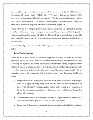 46
human rights of prisoners. Prison torture in all forms is banned by the 1948 Universal
Declaration of Human Rights (UDHR), the 1949 Geneva Conventions (signed 1949),
the American Convention on Human Rights (signed 1977), the International Covenant on Civil
and Political Rights (signed 1977), and the United Nations Convention against Torture and
Other Cruel, Inhuman or Degrading Treatment or Punishment (signed 1988).
Prison authorities have a responsibility to ensure that the supervision and treatment of prisoners
is in line with the rule of law, with respect to individuals’ human rights, and that the period of
imprisonment is used to prepare individuals for life outside the prison following release. But
often national legislation and rules relating to the management of prisons are outdated and in
need of reform
Human rights of prisoners can be enforced through various methods some of which are listed
below,
Prison Welfare Schemes
Prison welfare schemes should be introduced in prisons all around the world so that some
productive work is done by the prisoners so that they do not indulge in other nefarious activities
while they are in jail and utilize their time in doing some erstwhile activity. The jail authorities
help the prisoners or inmates, as referred by jail authorities, to conduct themselves in a better
way which helps them lead a better life after their release. The atmosphere provided by the jail
authorities compels the prisoners to work which diverts their mind from other mischievous
things.
 The prisoners can also participate in games and sports activities within the. For example,
sports fest is organized during winter sports festivals, which are popularly known in the
jail as “Tihar Olympics”. Drug de-addiction centers can be opened up in every prison so
that the drug abuse and drug addiction of the inmates can be curbed so that they can live
a better life after prison.
 Prisoners can be made to work in various factories so they understand the importance of
work and inculcate these principles in their life outside prison too.
 Recreational facilities can be given to the inmates such as vocational training, education
 
