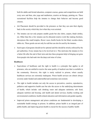 47
both for adults and formal education, computer courses, games and competitions are held
every now and then, also yoga and meditation, creative art therapy, painting etc. These
recreational facilities help the inmates to change their behavior and become good
citizens.
 Job Placement should be provided to the prisoners so that they can earn their dignity
back in the society which they lost when they were arrested.
 The inmates can not only prepare eatable goods but also shirts, carpets, khadi clothes,
etc. Other than this a few inmates can be allocated creative work like making furniture,
showpieces like small temples, flower vases, braille books for the blind, wooden chairs,
tables etc. These goods can not only be sold but can also be used by the inmates.
 Such types of programs should not be optional and this should be strictly enforced by the
jail authorities. Every inmate has to be involved in it. This motivates the inmates to live
a better life after the end of their term and also these programs help in bringing out gems
from people who had sunk into the deep coal mine of crime.
Healthcare
 Equivalence of healthcare and the right to health is a principle that applies to all
prisoners, who are entitled to receive the same quality of medical care that is available in
the community. However, this right is rarely realized in prisons, where usually
healthcare services are extremely inadequate. Prison health services are almost always
severely under-funded and understaffed and sometimes non-existent.
 The right to health includes not only the access to preventive, curative, reproductive,
palliative and supportive health care but also the access to the underlying determinants
of health, which include: safe drinking water and adequate sanitation; safe food;
adequate nutrition and housing; safe health and dental services; healthy working and
environmental conditions; health-related education and information and gender equality.
 Improved prison management and prison conditions are fundamental to developing a
sustainable health strategy in prisons. In addition, prison health is an integral part of
public health, and improving prison health is crucial for the success of public health
 