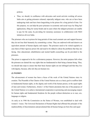 48
policies.
 Thus, we should, in confluence with advocates and social activists working all across
India aim at getting prisoners released, especially indigent ones, who are or have been
undergoing trials and have been languishing in the prison for a long period of time. For
this purpose, we can help the poor prisoners in economic and social ways by filing bail
applications, filing for surety bonds and in cases where the indigent prisoners are unable
to pay for the same, by providing for monetary assistance in collaboration with NGO
initiatives all over India.
The prisoners who are in prison for long periods of time need constant care and support because
they do not lose their humanity by committing a crime. They are endowed with and deserve an
equivalent amount of human dignity and respect. The prisoners need to be visited regularly to
ease them of their rigorous prison life and need to be talked to about the problems that they are
facing. Also educational, rehabilitation and mental health counselling can be provided to the
prisoners.
The prison is supposed to be for a reformatory purpose. However, the entire purpose fails when
the prisoners are denied the very rights that are fundamental to their being a human being. Thus,
we should take steps to ensure that their basic human rights are not infringed and that they live
with dignity, because, after-all, they are humans too.
(2) WOMEN
The advancement of women has been a focus of the work of the United Nations since its
creation. The Preamble of the Charter of the United Nations sets as a basic goal to reaffirm faith
in fundamental human rights, in the dignity and worth of the human person, in the equal rights
of men and women. Furthermore, Article 1 of the Charter proclaims that one of the purposes of
the United Nations is to achieve international cooperation in promoting and encouraging respect
for human rights and fundamental freedoms for the people without distinction as to race, sex,
language or religion.
As early as in 1946 the Commission on the Status of Women, was established to deal with
women’s ‘issues. The Universal Declaration of Human Rights had affirmed the principle of the
inadmissibility of discrimination and proclaimed that all human beings are born free and equal
 