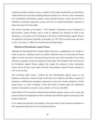 49
in dignity and rights and that everyone is entitled to all the rights and freedoms set forth therein,
without distinction of any kind, including distinction based on sex. However, there continued to
exist considerable discrimination against women primarily because women and girls face a
multitude of constraints imposed by society not by law. It violated the principle of equality of
rights and respect for human rights.
The General Assembly on November 7, 1967 adopted a Declaration on the Elimination of
Discrimination Against Women, and in order to implement the principle set forth in the
Declaration, a Convention on the Elimination of All Forms of Discrimination Against Women
was adopted by the General Assembly on December 18, 1979. The Convention came into force
in 1981. As on June 12, 2002, the Convention had 169 States Parties.
Definition of Discrimination Against Women
Although the International Bill of Human Rights laid down a comprehensive set of rights to
which all persons, including women are entitled, additional means for protecting the human
rights of women were seen as necessary because the mere fact of their ‘humanity’ has not been
sufficient to guarantee women the protection of their rights. The Preamble to the Convention on
the Elimination Against Women explains that, despite the existence of other instruments,
women still do not have equal rights with men. Discrimination Against Women continues to
exist in every society.
The Convention under Article 1 defines the term discrimination against women as any
distinction, exclusion or restriction made on the basis of sex which has the effect or purpose of
impairing or nullifying the recognition, enjoyment or exercise by women, irrespective of their
marital status, on a basis of equality of men and women, of human rights and fundamental
freedoms in the political, economic, social, cultural, civil or any other field.
States Parties to the Convention condemned discrimination against women in all its forms and
agreed to pursue by all appropriate means to eliminate discrimination against women and, to this
end they undertook:
(a) To embody the principle of the equality of men and women in their national constitutions or
other appropriate legislation if not yet incorporated therein;
 