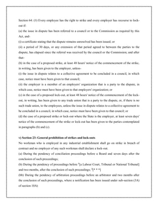 Section 64: (1) Every employee has the right to strike and every employer has recourse to lock-
out if-
(a) the issue in dispute has been referred to a council or to the Commission as required by this
Act, and-
(i) a certificate stating that the dispute remains unresolved has been issued; or
(ii) a period of 30 days, or any extension of that period agreed to between the parties to the
dispute, has elapsed since the referral was received by the council or the Commission; and after
that-
(b) in the case of a proposed strike, at least 48 hours' notice of the commencement of the strike,
in writing, has been given to the employer, unless-
(i) the issue in dispute relates to a collective agreement to be concluded in a council, in which
case, notice must have been given to that council;
(ii) the employer is a member of an employers' organization that is a party to the dispute, in
which case, notice must have been given to that employers' organization; or
(c) in the case of a proposed lock-out, at least 48 hours' notice of the commencement of the lock-
out, in writing, has been given to any trade union that is a party to the dispute, or, if there is no
such trade union, to the employees, unless the issue in dispute relates to a collective agreement to
be concluded in a council, in which case, notice must have been given to that council; or
(d) the case of a proposed strike or lock-out where the State is the employer, at least seven days'
notice of the commencement of the strike or lock-out has been given to the parties contemplated
in paragraphs (b) and (c).
v) Section 23: General prohibition of strikes and lock-outs
No workman who is employed in any industrial establishment shall go on strike in breach of
contract and no employer of any such workman shall declare a lock-out.
(a) During the pendency of conciliation proceedings before a Board and seven days after the
conclusion of such proceedings;
(b) During the pendency of proceedings before 1
[a Labour Court, Tribunal or National Tribunal]
and two months, after the conclusion of such proceedings; 2
[* * *]
(bb) During the pendency of arbitration proceedings before an arbitrator and two months after
the conclusion of such proceedings, where a notification has been issued under sub-section (3A)
of section 10A)
 