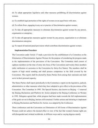 50
(b) To adopt appropriate legislative and other measures prohibiting all discrimination against
women;
(c) To establish legal protection of the rights of women on an equal basis with men;
(d) To refrain from .engaging in any act or practice of discrimination against women;
(e) To take all appropriate measures to eliminate discrimination against women by any person,
organisation or enterprise;
(f) To take all appropriate measures against women by any person, organisation to or eliminate
discrimination enterprise;
(g) To repeal all national panel provisions which contribute discrimination against women.
Implementation Procedure
The Convention under Article 17 made a provision for the establishment of a Committee on the
Elimination of Discrimination Against Women for the purpose of considering the progress made
in the implementation of the provisions of the Convention. The Committee shall consist of
eighteen members (at the time of entry into force of the Convention) and twenty-three members
(after ratification or accession to the Convention by thirty-five States). The members shall be
experts of high moral standing and shall possess competence in the field covered by the
Convention. The experts shall be elected by States Parties from among their nationals and shall
serve in their personal capacity.
The States Parties shall report periodically to the Committee a report on the legislative, judicial,
administrative or other measures which they have adopted to give effect to the provisions of the
Convention. The Committee in 1995. The Special Session, also known as Beijing + 5 renewed
the Beijing Declaration and Platform for Action adopted at the Beijing Conference on Women
in 1995. Delegates agreed that, while progress had been made towards the full implementation
of the goals set out in Beijing, barriers still remained. Further actions and initiating to implement
in Beijing Declaration and Platform for Action, was adapted by the Conference.
These conferences and the Convention on Elimination of All Forms of Discrimination Against
Women could not achieve the desired effect in view of the fact that women's human rights are
still disregarded and violated worldwide, in different ways and to varying degrees mainly
 