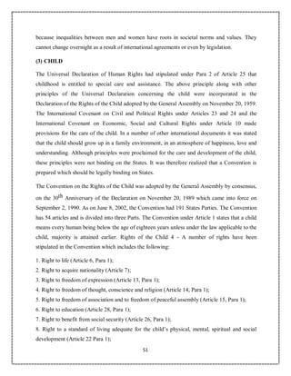 51
because inequalities between men and women have roots in societal norms and values. They
cannot change overnight as a result of international agreements or even by legislation.
(3) CHILD
The Universal Declaration of Human Rights had stipulated under Para 2 of Article 25 that
childhood is entitled to special care and assistance. The above principle along with other
principles of the Universal Declaration concerning the child were incorporated in the
Declaration of the Rights of the Child adopted by the General Assembly on November 20, 1959.
The International Covenant on Civil and Political Rights under Articles 23 and 24 and the
International Covenant on Economic, Social and Cultural Rights under Article 10 made
provisions for the care of the child. In a number of other international documents it was stated
that the child should grow up in a family environment, in an atmosphere of happiness, love and
understanding. Although principles were proclaimed for the care and development of the child,
these principles were not binding on the States. It was therefore realized that a Convention is
prepared which should be legally binding on States.
The Convention on the Rights of the Child was adopted by the General Assembly by consensus,
on the 30th Anniversary of the Declaration on November 20, 1989 which came into force on
September 2, 1990. As on June 8, 2002, the Convention had 191 States Parties. The Convention
has 54 articles and is divided into three Parts. The Convention under Article 1 states that a child
means every human being below the age of eighteen years unless under the law applicable to the
child, majority is attained earlier. Rights of the Child 4 - A number of rights have been
stipulated in the Convention which includes the following:
1. Right to life (Article 6, Para 1);
2. Right to acquire nationality (Article 7);
3. Right to freedom of expression (Article 13, Para 1);
4. Right to freedom of thought, conscience and religion (Article 14, Para 1);
5. Right to freedom of association and to freedom of peaceful assembly (Article 15, Para 1);
6. Right to education (Article 28, Para 1);
7. Right to benefit from social security (Article 26, Para 1);
8. Right to a standard of living adequate for the child’s physical, mental, spiritual and social
development (Article 22 Para 1);
 