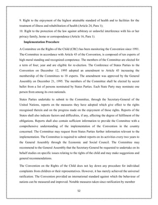 52
9. Right to the enjoyment of the highest attainable standard of health and to facilities for the
treatment of illness and rehabilitation of health (Article 24, Para 1);
10. Right to the protection of the law against arbitrary or unlawful interference with his or her
privacy family, home or correspondence (Article 16, Para 1).
Implementation Procedure
A Committee on the Rights of the Child (CRC) has been monitoring the Convention since 1991.
The-Committee in accordance with Article 43 of the Convention, is composed of ten experts of
high moral standing and recognized competence. The members of the Committee are elected for
a term of four; year and are eligible for re-election. The Conference of States Parties to the
Convention on December 12, 1995 adopted an amendment to Article 43 increasing the
membership of the Committees to 18 experts. The amendment was approved by the General
Assembly on December 21, 1995. The members of the Committee shall be elected by secret
ballot from a list of persons nominated by States Parties. Each State Party may nominate one
person from among its own nationals.
States Parties undertake to submit to the Committee, through the Secretary-General of the
United Nations, reports on the measures they have adopted which give effect to the rights
recognised therein and on the progress made on the enjoyment of those rights. Reports of the
States shall also indicate factors and difficulties, if any, affecting the degree of fulfilment of the
obligations. Reports shall also contain sufficient information to provide the Committee with a
comprehensive understanding of the implementation of the Convention in the country
concerned. The Committee may request from States Parties further information relevant to the
implementation. The Committee is required to submit reports on its activities every two years to
the General Assembly through the Economic and Social Council. The Committee may
recommend to the General Assembly that the Secretary-General be requested to undertake on its
behalf studies on specific issues relating to the rights of the child and may make suggestions and
general recommendations.
The Convention on the Rights of the Child does not lay down any procedure for individual
complaints from children or their representatives. However, it has merely achieved the universal
ratification. The Convention provided an international standard against which the behaviour of
nations can be measured and improved. Notable measures taken since ratification by member
 