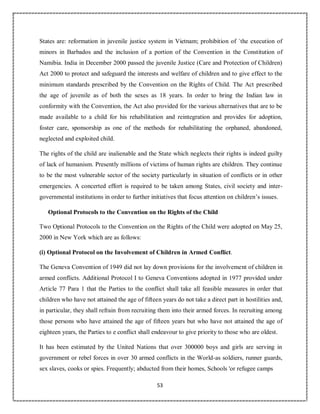 53
States are: reformation in juvenile justice system in Vietnam; prohibition of `the execution of
minors in Barbados and the inclusion of a portion of the Convention in the Constitution of
Namibia. India in December 2000 passed the juvenile Justice (Care and Protection of Children)
Act 2000 to protect and safeguard the interests and welfare of children and to give effect to the
minimum standards prescribed by the Convention on the Rights of Child. The Act prescribed
the age of juvenile as of both the sexes as 18 years. In order to bring the Indian law in
conformity with the Convention, the Act also provided for the various alternatives that are to be
made available to a child for his rehabilitation and reintegration and provides for adoption,
foster care, sponsorship as one of the methods for rehabilitating the orphaned, abandoned,
neglected and exploited child.
The rights of the child are inalienable and the State which neglects their rights is indeed guilty
of lack of humanism. Presently millions of victims of human rights are children. They continue
to be the most vulnerable sector of the society particularly in situation of conflicts or in other
emergencies. A concerted effort is required to be taken among States, civil society and inter-
governmental institutions in order to further initiatives that focus attention on children’s issues.
Optional Protocols to the Convention on the Rights of the Child
Two Optional Protocols to the Convention on the Rights of the Child were adopted on May 25,
2000 in New York which are as follows:
(i) Optional Protocol on the Involvement of Children in Armed Conflict.
The Geneva Convention of 1949 did not lay down provisions for the involvement of children in
armed conflicts. Additional Protocol I to Geneva Conventions adopted in 1977 provided under
Article 77 Para 1 that the Parties to the conflict shall take all feasible measures in order that
children who have not attained the age of fifteen years do not take a direct part in hostilities and,
in particular, they shall refrain from recruiting them into their armed forces. In recruiting among
those persons who have attained the age of fifteen years but who have not attained the age of
eighteen years, the Parties to e conflict shall endeavour to give priority to those who are oldest.
It has been estimated by the United Nations that over 300000 boys and girls are serving in
government or rebel forces in over 30 armed conflicts in the World-as soldiers, runner guards,
sex slaves, cooks or spies. Frequently; abducted from their homes, Schools 'or refugee camps
 