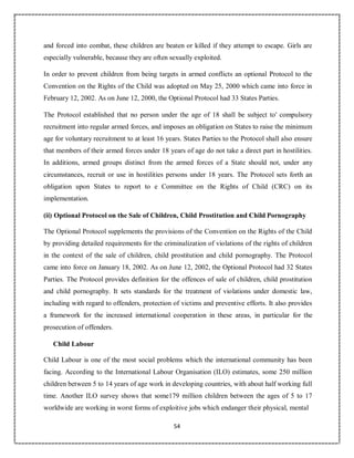 54
and forced into combat, these children are beaten or killed if they attempt to escape. Girls are
especially vulnerable, because they are often sexually exploited.
In order to prevent children from being targets in armed conflicts an optional Protocol to the
Convention on the Rights of the Child was adopted on May 25, 2000 which came into force in
February 12, 2002. As on June 12, 2000, the Optional Protocol had 33 States Parties.
The Protocol established that no person under the age of 18 shall be subject to' compulsory
recruitment into regular armed forces, and imposes an obligation on States to raise the minimum
age for voluntary recruitment to at least 16 years. States Parties to the Protocol shall also ensure
that members of their armed forces under 18 years of age do not take a direct part in hostilities.
In additions, armed groups distinct from the armed forces of a State should not, under any
circumstances, recruit or use in hostilities persons under 18 years. The Protocol sets forth an
obligation upon States to report to e Committee on the Rights of Child (CRC) on its
implementation.
(ii) Optional Protocol on the Sale of Children, Child Prostitution and Child Pornography
The Optional Protocol supplements the provisions of the Convention on the Rights of the Child
by providing detailed requirements for the criminalization of violations of the rights of children
in the context of the sale of children, child prostitution and child pornography. The Protocol
came into force on January 18, 2002. As on June 12, 2002, the Optional Protocol had 32 States
Parties. The Protocol provides definition for the offences of sale of children, child prostitution
and child pornography. It sets standards for the treatment of violations under domestic law,
including with regard to offenders, protection of victims and preventive efforts. It also provides
a framework for the increased international cooperation in these areas, in particular for the
prosecution of offenders.
Child Labour
Child Labour is one of the most social problems which the international community has been
facing. According to the International Labour Organisation (ILO) estimates, some 250 million
children between 5 to 14 years of age work in developing countries, with about half working full
time. Another ILO survey shows that some179 million children between the ages of 5 to 17
worldwide are working in worst forms of exploitive jobs which endanger their physical, mental
 