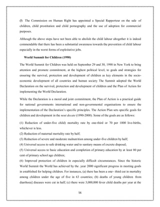 56
(5) The Commission on Human Right has appointed a Special Rapporteur on the sale of
children, child prostitution and child pornography and the use of adoption for commercial
purposes.
Although the above steps have not been able to abolish the child labour altogether it is indeed
commendable that there has been a substantial awareness towards the prevention of child labour
especially in the worst forms of exploitative jobs.
World Summit for Children (1990)
The World Summit for Children was held on September 29 and 30, 1990 in New York to bring
attention and promote commitment, at the highest political level, to goals and strategies for
ensuring the survival, protection and development of children as key elements in the socio-
economic development of all countries and human society The Summit adopted the World
Declaration on the survival, protection and development of children and the Plan of Action for
implementing the World Declaration.
While the Declaration is a moral and joint commitment, the Plan of Action is a practical guide
for national governments international and non-governmental organisations to ensure the
implementation of the Declaration’s specific principles. The Action Plan sets specific goals for
children and development in the neut decate (1990-2000). Some of the goals are as follows:
(1) Reduction of under-five child) mortality rate by one-third or 70 per 1000 live-births,
whichever is less.
(2) Reduction of maternal mortality rate by half;
(3) Reduction of severe and moderate malnutrition among under-five children by half;
(4) Universal access to safe drinking water and to sanitary means of excrete disposal;
(5) Universal access to basic education and completion of primary education by at least 80 per
cent of primary school age children;
(6) Improved protection of children in especially difficult circumstances. Since the historic
World Summit the World has achieved by the .year 2000 significant progress in meeting goals
in established for helping children. For instances, (a) there has been a one~ third cut in mortality
among children under the age of five in 63 countries; (b) deaths of young children from
diarrhoea] diseases were cut in half; (c) there were 3,000,000 fever child deaths per year at the
 
