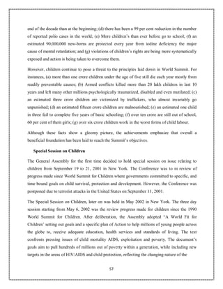 57
end of the decade than at the beginning; (d) there has been a 99 per cent reduction in the number
of reported polio cases in the world; (e) More children’s than ever before go to school; (f) an
estimated 90,000,000 new-borns are protected every year from iodine deficiency the major
cause of mental retardation; and (g) violations of children’s rights are being more systematically
exposed and action is being taken to overcome them.
However, children continue to pose a threat to the principles laid down in World Summit. For
instances, (a) more than one crore children under the age of five still die each year mostly from
readily preventable causes; (b) Armed conflicts killed more than 20 lakh children in last 10
years and left many other millions psychologically traumatized, disabled and even mutilated; (c)
an estimated three crore children are victimized by traffickers, who almost invariably go
unpunished; (d) an estimated fifteen crore children are malnourished; (e) an estimated one child
in three fail to complete five years of basic schooling; (f) over ten crore are still out of school,
60 per cent of them girls; (g) over six crore children work in the worst forms of child labour.
Although these facts show a gloomy picture, the achievements emphasize that overall a
beneficial foundation has been laid to reach the Summit’s objectives.
Special Session on Children
The General Assembly for the first time decided to hold special session on issue relating to
children from September 19 to 21, 2001 in New York. The Conference was to m review of
progress made since World Summit for Children where governments committed to specific, and
time bound goals on child survival, protection and development. However, the Conference was
postponed due to terrorist attacks in the United States on September 11, 2001.
The Special Session on Children, later on was held in May 2002 in New York. The three day
session starting from May 6, 2002 was the review progress made for children since the 1990
World Summit for Children. After deliberation, the Assembly adopted “A World Fit for
Children’ setting out goals and a specific plan of Action to help millions of young people across
the globe to, receive adequate education, health services and standards of living. The text
confronts pressing issues of child mortality AIDS, exploitation and poverty. The document’s
goals aim to pull hundreds of millions out of poverty within a generation, while including new
targets in the areas of HIV/AIDS and child protection, reflecting the changing nature of the
 