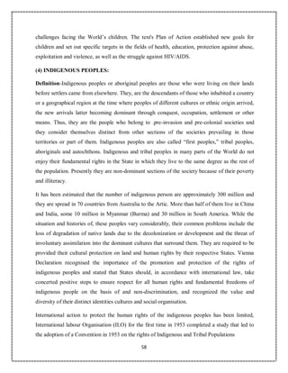 58
challenges facing the World’s children. The text's Plan of Action established new goals for
children and set out specific targets in the fields of health, education, protection against abuse,
exploitation and violence, as well as the struggle against HIV/AIDS.
(4) INDIGENOUS PEOPLES:
Definition-Indigenous peoples or aboriginal peoples are those who were living on their lands
before settlers came from elsewhere. They, are the descendants of those who inhabited a country
or a geographical region at the time where peoples of different cultures or ethnic origin arrived,
the new arrivals latter becoming dominant through conquest, occupation, settlement or other
means. Thus, they are the people who belong to .pre-invasion and pre-colonial societies and
they consider themselves distinct from other sections of the societies prevailing in those
territories or part of them. Indigenous peoples are also called “first peoples,” tribal peoples,
aboriginals and autochthons. Indigenous and tribal peoples in many parts of the World do not
enjoy their fundamental rights in the State in which they live to the same degree as the rest of
the population. Presently they are non-dominant sections of the society because of their poverty
and illiteracy.
It has been estimated that the number of indigenous person are approximately 300 million and
they are spread in 70 countries from Australia to the Artic. More than half of them live in China
and India, some 10 million in Myanmar (Burma) and 30 million in South America. While the
situation and histories of, these peoples vary considerably, their common problems include the
loss of degradation of native lands due to the decolonization or development and the threat of
involuntary assimilation into the dominant cultures that surround them. They are required to be
provided their cultural protection on land and human rights by their respective States. Vienna
Declaration recognised the importance of the promotion and protection of the rights of
indigenous peoples and stated that States should, in accordance with international law, take
concerted positive steps to ensure respect for all human rights and fundamental freedoms of
indigenous people on the basis of and non-discrimination, and recognized the value and
diversity of their distinct identities cultures and social organisation.
International action to protect the human rights of the indigenous peoples has been limited,
International labour Organisation (ILO) for the first time in 1953 completed a study that led to
the adoption of a Convention in 1953 on the rights of Indigenous and Tribal Populations
 