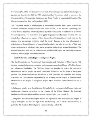 59
Convention (No. 107). The Convention was least effective to provide rights to the indigenous
peoples and therefore the ILO in 1989 adopted another Convention which is known as the
Convention (No.169) concerning Indigenous and Tribal Peoples in Independent Countries. The
Convention came into force on September 5, 1991.
The Convention applies to tribal peoples in independent countries who’s social, cultural and
economic conditions distinguish than from other sections, of the national community; and
whose status is regulated wholly or partially by their own customs or traditions or by special
laws or regulations. The Convention also applies to peoples in independent countries who are
regarded as indigenous on account of their descent from the populations which inhabited the
country, or a geographical region to which the country belongs, at the time of conquest or
colonisation or the establishment of present State boundaries and who, irrespective of their legal
status, retain some or all of their own social, economic, cultural and political institutions. The
Convention stated, inter alia the collective and individual land rights and ownership of natural
resources in these people’s traditional habitats.
Draft Declaration on the Rights of Indigenous Peoples.
The Sub-Commission on Prevention of Discrimination and Protection of Minorities in 1982
initiated a study of discrimination against indigenous peoples and established a Working Group,
on, indigenous Populations. The Working Group was intended to review the policies of
Governments and to prepare the draft a universal declaration on the rights of indigenous
peoples. The Sub-Commission on Prevention of and Protection of Minorities after having
considered the Draft Declaration prepared by the Working Group adopted in 1994 the Draft
Declaration on the Rights of Indigenous Peoples Main provisions of the Declaration are as
follows:
1. Indigenous peoples have the right to the full and effective enjoyment of all human rights and
fundamental freedoms recognized in the Charter of the United Nations, the Universal
Declaration of Human Rights and International Human Rights Law. (Article 1).
2. Indigenous individuals and peoples are free and equal to all other individuals and peoples in
dignity and rights, and have the right to be free from any kind of adverse discrimination, in
particular that based on their indigenous origin or identity. (Article 2).
 