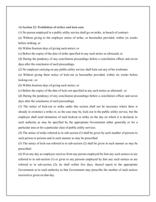 vi) Section 22: Prohibition of strikes and lock-outs
(1) No person employed in a public utility service shall go on strike, in breach of contract-
(a) Without giving to the employer notice of strike, as hereinafter provided, within six weeks
before striking; or
(b) Within fourteen days of giving such notice; or
(c) Before the expiry of the date of strike specified in any such notice as aforesaid; or
(d) During the pendency of any conciliation proceedings before a conciliation officer and seven
days after the conclusion of such proceedings.
(2) No employer carrying on any public utility service shall lock-out any of his workman-
(a) Without giving them notice of lock-out as hereinafter provided, within six weeks before
locking-out ; or
(b) Within fourteen days of giving such notice; or
(c) Before the expiry of the date of lock-out specified in any such notice as aforesaid ; or
(d) During the pendency of any conciliation proceedings before a conciliation officer and seven
days after the conclusion of such proceedings.
(3) The notice of lock-out or strike under this section shall not be necessary where there is
already in existence a strike or, as the case may be, lock-out in the public utility service, but the
employer shall send intimation of such lockout or strike on the day on which it is declared, to
such authority as may be specified by the appropriate Government either generally or for a
particular area or for a particular class of public utility services.
(4) The notice of strike referred to in sub-section (1) shall be given by such number of persons to
such person or persons and in such manner as may be prescribed.
(5) The notice of lock-out referred to in sub-section (2) shall be given in such manner as may be
prescribed.
(6) If on any day an employer receives from any person employed by him any such notices as are
referred to in sub-section (1) or gives to any persons employed by him any such notices as are
referred to in sub-section (2), he shall within five days, thereof report to the appropriate
Government or to such authority as that Government may prescribe the number of such notices
received or given on that day.
 