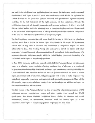 61
and shall be included in national legislation in such a manner that indigenous peoples can avail
themselves of such rights in practice. It was also stated under Article 40 that the organs of the
United’ Nations and the specialised agencies and other inter-governmental organisations shall
contribute to the full realisation of the rights provided in this Declaration through the
mobilization, inter alia of financial cooperation and technical assistance. Article 41 provided
that the United Nations shall take necessary steps to ensure the implementation of rights stated
in the Declaration including the creation of a body at the highest level with special competence
in this field and with the direct participation of indigenous peoples.
The Working Group completed its work on the Draft Declaration in 1994, however it has been
meeting, since then to review the human rights development in this regard. In Seventeenth
session held in July 1999 it discussed the relationship of indigenous peoples and their
relationship to land. The Working Group also considered a report on treaties and other
agreements between States and indigenous population. It also debated for the establishment of a
permanent forum for indigenous peoples within the United Nations system and the drafting of a
Declaration on the rights of indigenous populations.
In July 2000, Economic and Social Council established the Permanent Forum on Indigenous
Issues as at subsidiary organ, consisting of sixteen members, eight of whom are to be nominated
by governments and elected by the Council, and other eight members are to be appointed by the
Council President. The Permanent Forum will have the greatest -impact on the issues of human
rights, environment and development. Indigenous people will be able to make proposals-very
radical and meaningful-concerning socio-economic and sustainable development. They will be
able to make concrete proposals based on experience and knowledge and will have an impact on
the whole of the United Nations system.
The first Session of the Permanent Forum was held in May 2002 wherein representatives of 172
indigenous nations, organisations, groups and other entities from around the World
(participated. The forum discussed indigenous issues relating to economic and social
development, culture, the environment, education, health and human rights As to the
Declaration on the rights of Indigenous population no progress has been made.
 