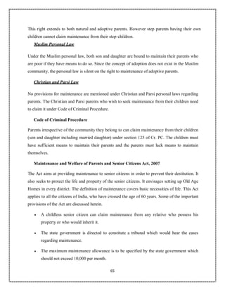 65
This right extends to both natural and adoptive parents. However step parents having their own
children cannot claim maintenance from their step-children.
Muslim Personal Law
Under the Muslim personal law, both son and daughter are bound to maintain their parents who
are poor if they have means to do so. Since the concept of adoption does not exist in the Muslim
community, the personal law is silent on the right to maintenance of adoptive parents.
Christian and Parsi Law
No provisions for maintenance are mentioned under Christian and Parsi personal laws regarding
parents. The Christian and Parsi parents who wish to seek maintenance from their children need
to claim it under Code of Criminal Procedure.
Code of Criminal Procedure
Parents irrespective of the community they belong to can claim maintenance from their children
(son and daughter including married daughter) under section 125 of Cr. PC. The children must
have sufficient means to maintain their parents and the parents must lack means to maintain
themselves.
Maintenance and Welfare of Parents and Senior Citizens Act, 2007
The Act aims at providing maintenance to senior citizens in order to prevent their destitution. It
also seeks to protect the life and property of the senior citizens. It envisages setting up Old Age
Homes in every district. The definition of maintenance covers basic necessities of life. This Act
applies to all the citizens of India, who have crossed the age of 60 years. Some of the important
provisions of the Act are discussed herein.
 A childless senior citizen can claim maintenance from any relative who possess his
property or who would inherit it.
 The state government is directed to constitute a tribunal which would hear the cases
regarding maintenance.
 The maximum maintenance allowance is to be specified by the state government which
should not exceed 10,000 per month.
 