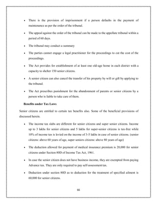 66
 There is the provision of imprisonment if a person defaults in the payment of
maintenance as per the order of the tribunal.
 The appeal against the order of the tribunal can be made to the appellate tribunal within a
period of 60 days.
 The tribunal may conduct a summary
 The parties cannot engage a legal practitioner for the proceedings to cut the cost of the
proceedings.
 The Act provides for establishment of at least one old-age home in each district with a
capacity to shelter 150 senior citizens.
 A senior citizen can also cancel the transfer of his property by will or gift by applying to
the tribunal.
 The Act prescribes punishment for the abandonment of parents or senior citizens by a
person who is liable to take care of them.
Benefits under Tax Laws
Senior citizens are entitled to certain tax benefits also. Some of the beneficial provisions of
discussed herein.
 The income tax slabs are different for senior citizens and super senior citizens. Income
up to 3 lakhs for senior citizens and 5 lakhs for super-senior citizens is tax-free while
10% of income tax is levied on the income of 3-5 lakhs in case of senior citizens. (senior
citizens: above 60 years of age, super seniors citizens: above 80 years of age)
 The deduction allowed for payment of medical insurance premium is 20,000 for senior
citizens under Section 80D of Income Tax Act, 1961.
 In case the senior citizen does not have business income, they are exempted from paying
Advance tax. They are only required to pay self-assessment tax.
 Deduction under section 80D as to deduction for the treatment of specified ailment is
60,000 for senior citizens.
 