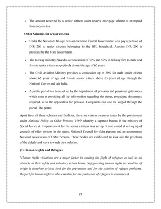 67
 The amount received by a senior citizen under reserve mortgage scheme is exempted
from income tax.
Other Schemes for senior citizens
 Under the National Old-age Pension Scheme Central Government is to pay a pension of
INR 200 to senior citizens belonging to the BPL household. Another INR 200 is
provided by the State Government.
 The railway ministry provides a concession of 30% and 50% in railway fare to male and
female senior citizen respectively above the age of 60 years.
 The Civil Aviation Ministry provides a concession up to 50% for male senior citizen
above 65 years of age and female senior citizen above 63 years of age through the
National Carrier and Air India.
 A public portal has been set up by the department of pensions and pensioner grievances
which aims at providing all the information regarding the status, procedure, documents
required, as to the application for pension. Complaints can also be lodged through the
portal. The portal:
Apart from all these schemes and facilities, there are certain measures taken by the government
under National Policy on Older Persons, 1999 whereby a separate bureau in the ministry of
Social Justice & Empowerment for the senior citizens was set up. It also aimed at setting up of
councils of older persons in the states, National Council for older persons and an autonomous
National Association of Older Persons. These bodies are established to look into the problems
of the elderly and work towards their solution.
(7) Human Rights and Refugees
“Human rights violations are a major factor in causing the flight of refugees as well as an
obstacle to their safety and voluntary return home. Safeguarding human rights in countries of
origin is therefore critical both for the prevention and for the solution of refugee problems.
Respect for human rights is also essential for the protection of refugees in countries of
 