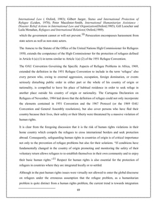 69
International Law ( Oxford, 1983); Gilbert Jaeger, Status and International Protection of
Refugee (Leiden, 1978); Peter Macalister-Smith, International Humanitarian Assistance :
Disaster Relief Actions in International Law and Organization(Oxford,1985); Gill Loescher and
Laila Monahan, Refugees and International Relations( Oxford,1989).
which the government cannot or will not prevent.10 Persecution encompasses harassment from
state actors as well as non-state actors.
The Annexe to the Statute of the Office of the United Nations High Commissioner for Refugees
1950, extends the competence of the High Commissioner for the protection of refugees defined
in Article 6 (a) (1) in terms similar to Article 1(a) (2) of the 1951 Refugee Convention.
The OAU Convention Governing the Specific Aspects of Refugee Problems in Africa, 1969,
extended the definition in the 1951 Refugee Convention to include in the term ‘refugee’ also
every person who, owing to external aggression, occupation, foreign domination, or events
seriously disturbing public order in either part or the whole of his country of origin or
nationality, is compelled to leave his place of habitual residence in order to seek refuge in
another place outside his country of origin or nationality. The Cartagena Declaration on
Refugees of November, 1984 laid down that the definition of refugee could not only incorporate
the elements contained in 1951 Convention and the 1967 Protocol (or the 1969 OAU
Convention and General Assembly resolutions), but also cover persons who have fled their
country because their lives, their safety or their liberty were threatened by a massive violation of
human rights.
It is clear from the foregoing discussion that it is the risk of human rights violations in their
home country which compels the refugees to cross international borders and seek protection
abroad. Consequently, safeguarding human rights in countries of origin is of critical importance
not only to the prevention of refugee problems but also for their solutions. “If conditions have
fundamentally changed in the country of origin promoting and monitoring the safety of their
voluntary return allows refugees to re-establish themselves in their own community and to enjoy
their basic human rights.”11 Respect for human rights is also essential for the protection of
refugees in countries where they are integrated locally or re-settled.
Although in the past human rights issues were virtually not allowed to enter the global discourse
on refugees under the erroneous assumption that the refugee problem, as a humanitarian
problem is quite distinct from a human rights problem, the current trend is towards integration
 