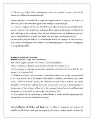 (c) During any period in which a settlement or award is in operation, in respect of any of the
matters covered by the settlement or award.
(ii) the employer is a member of an employers' organization that is a party to the dispute, in
which case, notice must have been given to that employers' organization; or
(c) in the case of a proposed lock-out, at least 48 hours' notice of the commencement of the lock-
out, in writing, has been given to any trade union that is a party to the dispute, or, if there is no
such trade union, to the employees, unless the issue in dispute relates to a collective agreement to
be concluded in a council, in which case, notice must have been given to that council; or
(d) the case of a proposed strike or lock-out where the State is the employer, at least seven days'
notice of the commencement of the strike or lock-out has been given to the parties contemplated
in paragraphs (b) and (c).
vii) Illegal Strikes and Lock-outs:
Section 24: defines ‘illegal strikes and lockouts’.
Sub- section (1) provides that a strike or a lock-out shall be illegal if-
(i) It is commenced or declared in contravention of section 22 or section 23; or
(ii) It is continued in contravention of an order made under sub-section (3) of section 10 1
[or sub-
section (4A) of section 10 A].
(2) Where a strike or lock-out in pursuance of an industrial dispute has already commenced and
is in existence at the time of the reference of the dispute to a Board, 1[an arbitrator, a] 2
[Labour
Court, Tribunal or national Tribunal], the continuance of such strike or lock-out shall not be
deemed to be illegal, provided that such strike or lock-out was not at its commencement in
contravention of the provisions of this Act or the continuance thereof was not prohibited under
sub-section (3) of section 10 1[or sub-section (4A) of section 10A].
(3) A lock-out declared in consequence of an illegal strike or a strike declared in consequence of
an illegal lock-out shall not be deemed to be illegal.
viii) Justification of Strikes and Lock-outs: In collective bargaining, the question of
employment of striking employees and wages for the strike or lockout period can form the
 