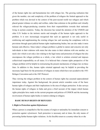 71
of the human rights law and humanitarian law with refugee law. The growing realisation that
given the number, size and complexity of the problem of refugees the limited approach to the
problem which was devised in the context of the post-second world war refugees and which
placed greater reliance on safety and welfare, rather than solutions to the problem and virtually
relieved the refugee-producing countries from their responsibilities towards their nationals
living in asylum countries. Today, the discourse has turned the attention of the UNHCR and
other U.N. bodies to the intrinsic merits and strengths of the human rights approach to the
problem. It is now increasingly recognised that such an approach is not only useful in
reinforcing and supplementing the existing refugee law and securing the compliance with its
provisions through quasi-judicial human rights implementing bodies, but can also make it more
humane and effective. Since today’s refugee problem is global in nature and concerns not only
individuals in their relations with states but also states in their relations with one another, we
need a law which is not only a law relating to the legal status and protection of refugees but also
encompasses the refugee problem as a whole, a law which is solution oriented and imposes
collectivised responsibility on all states. It is believed that a human rights perspective of the
refugee problem will be helpful in restructuring the present mechanisms of refugee law on these
lines. In addition to this, human rights oriented approach may be helpful in providing the
necessary legal basis for the protection of refugees in states which have not acceded to the 1951
Refugee Convention and or the 1967 Protocol.
Thus viewing the refugee problem in the context of human rights has assumed unprecedented
importance today. Against this background, the present article considers some of the basic
human rights of refugees and their implications in the area of refugee protection. It also surveys
the human rights of refugees in India and gives a brief account of the impact which human
rights principles have made on the current programs and policies of UNHCR and the increasing
involvement of human rights bodies in matters relating to refugees.
BASIC HUMAN RIGHTS OF REFUGEES
I. Right to Protection against Refoulement
When a person is compelled to flee his country of origin or nationality his immediate concern is
protection against refoulement. Such protection is necessary and at times, the only means of
preventing further human rights violations. As his forcible return to a country where he or she
 